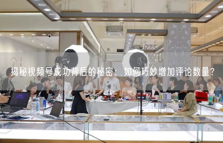 揭秘视频号成功背后的秘密：如何巧妙增加评论数量？