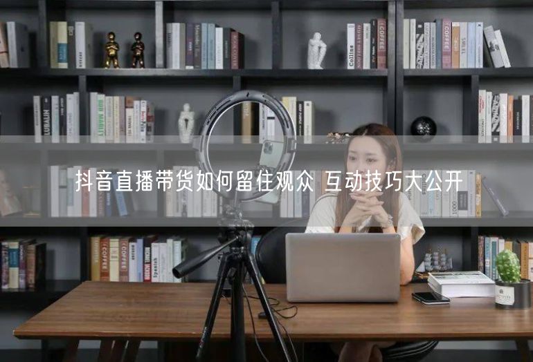 抖音直播带货如何留住观众 互动技巧大公开