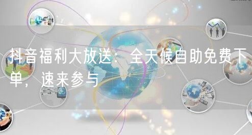 抖音福利大放送：全天候自助免费下单，速来参与