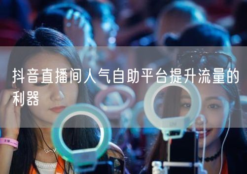抖音直播间人气自助平台提升流量的利器