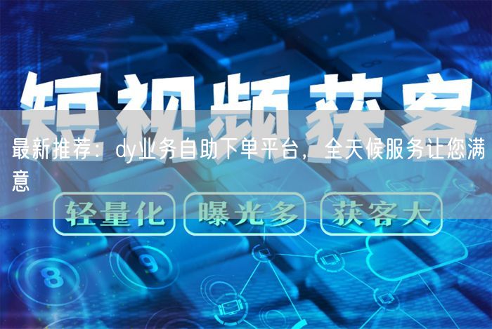 最新推荐：dy业务自助下单平台，全天候服务让您满意