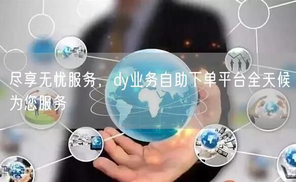 尽享无忧服务，dy业务自助下单平台全天候为您服务