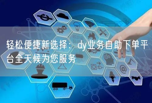 轻松便捷新选择：dy业务自助下单平台全天候为您服务