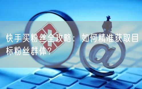 快手买粉丝全攻略：如何精准获取目标粉丝群体？